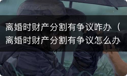 离婚时财产分割有争议咋办（离婚时财产分割有争议怎么办）