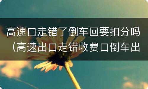 高速口走错了倒车回要扣分吗（高速出口走错收费口倒车出来扣分吗）