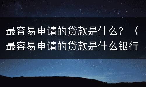 最容易申请的贷款是什么？（最容易申请的贷款是什么银行）
