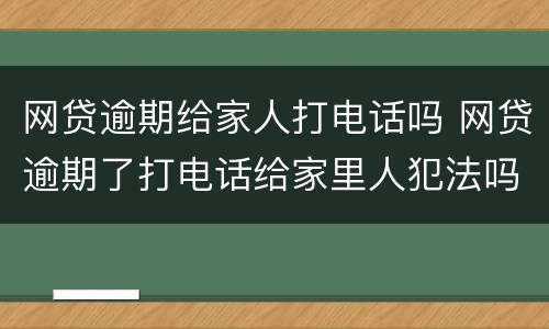 网贷逾期给家人打电话吗 网贷逾期了打电话给家里人犯法吗