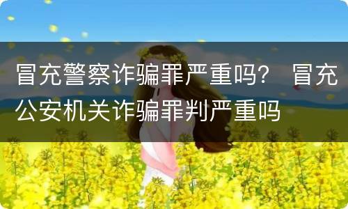 冒充警察诈骗罪严重吗？ 冒充公安机关诈骗罪判严重吗