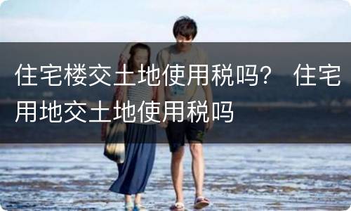 住宅楼交土地使用税吗？ 住宅用地交土地使用税吗