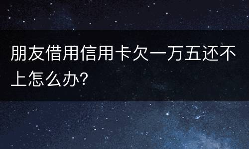 朋友借用信用卡欠一万五还不上怎么办？