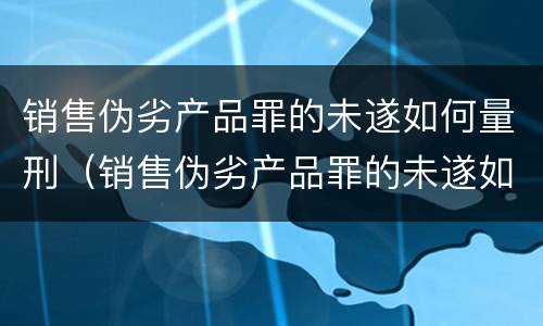 销售伪劣产品罪的未遂如何量刑（销售伪劣产品罪的未遂如何量刑标准）