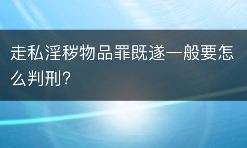 走私淫秽物品罪既遂一般要怎么判刑?