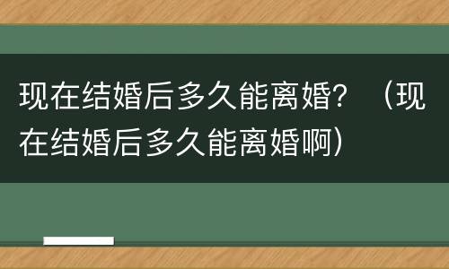 现在结婚后多久能离婚？（现在结婚后多久能离婚啊）