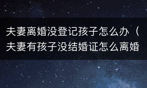 夫妻离婚没登记孩子怎么办（夫妻有孩子没结婚证怎么离婚）