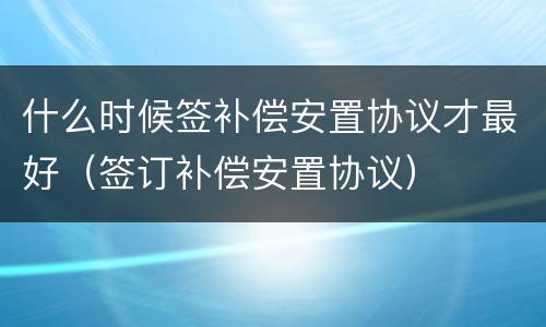 什么时候签补偿安置协议才最好（签订补偿安置协议）