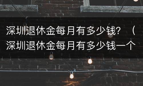 深圳退休金每月有多少钱？（深圳退休金每月有多少钱一个月）