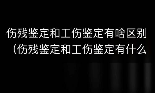 伤残鉴定和工伤鉴定有啥区别（伤残鉴定和工伤鉴定有什么区别吗）