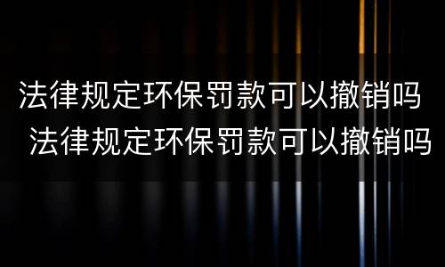 法律规定环保罚款可以撤销吗 法律规定环保罚款可以撤销吗多少钱