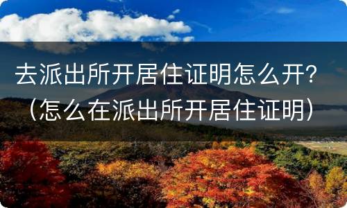 去派出所开居住证明怎么开？（怎么在派出所开居住证明）