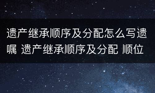 遗产继承顺序及分配怎么写遗嘱 遗产继承顺序及分配 顺位