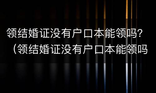 领结婚证没有户口本能领吗？（领结婚证没有户口本能领吗现在）