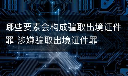 哪些要素会构成骗取出境证件罪 涉嫌骗取出境证件罪