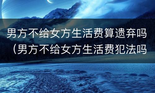 男方不给女方生活费算遗弃吗（男方不给女方生活费犯法吗）