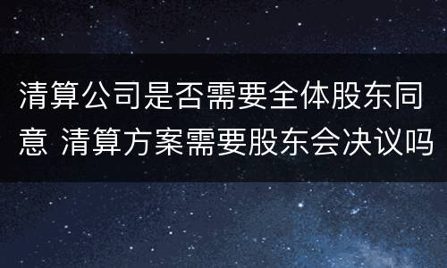清算公司是否需要全体股东同意 清算方案需要股东会决议吗