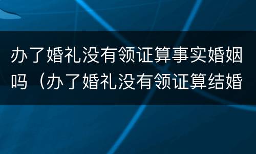 办了婚礼没有领证算事实婚姻吗（办了婚礼没有领证算结婚吗）