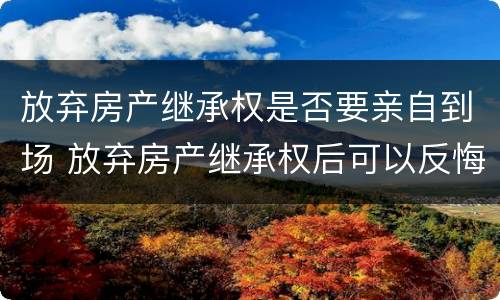 放弃房产继承权是否要亲自到场 放弃房产继承权后可以反悔吗?