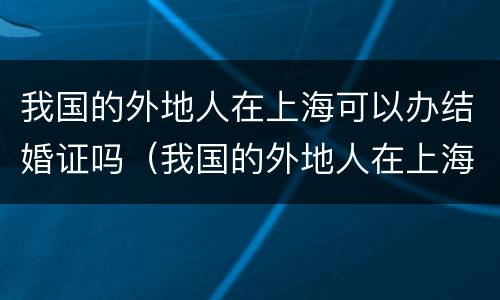我国的外地人在上海可以办结婚证吗（我国的外地人在上海可以办结婚证吗现在）