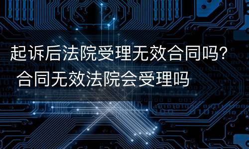 起诉后法院受理无效合同吗？ 合同无效法院会受理吗