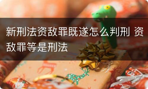 新刑法资敌罪既遂怎么判刑 资敌罪等是刑法