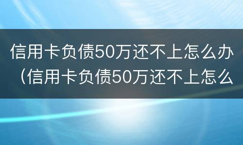 信用卡负债50万还不上怎么办（信用卡负债50万还不上怎么办呢）
