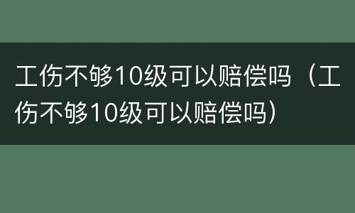 工伤不够10级可以赔偿吗（工伤不够10级可以赔偿吗）