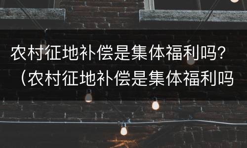 农村征地补偿是集体福利吗？（农村征地补偿是集体福利吗怎么申请）