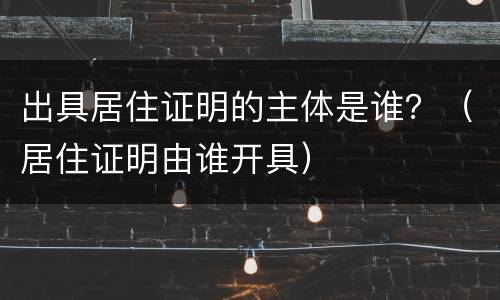 出具居住证明的主体是谁？（居住证明由谁开具）