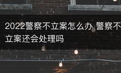 2022警察不立案怎么办 警察不立案还会处理吗