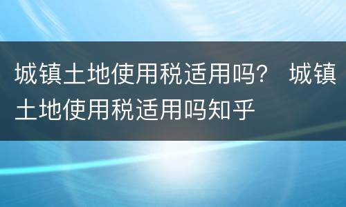 城镇土地使用税适用吗？ 城镇土地使用税适用吗知乎