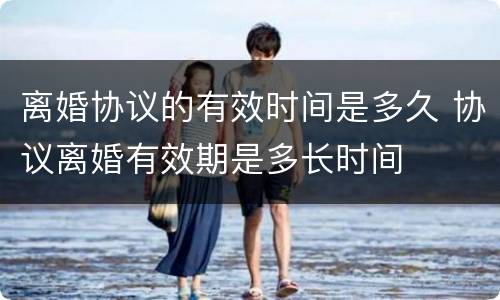 离婚协议的有效时间是多久 协议离婚有效期是多长时间