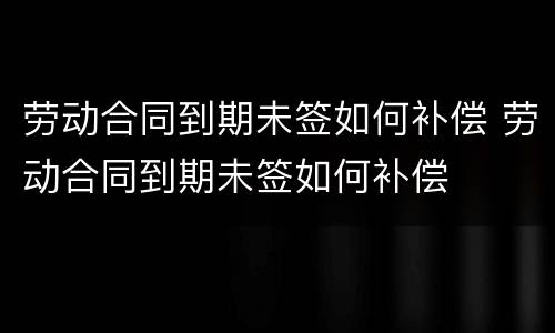 劳动合同到期未签如何补偿 劳动合同到期未签如何补偿