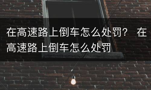 在高速路上倒车怎么处罚？ 在高速路上倒车怎么处罚