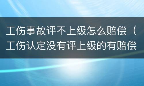 工伤事故评不上级怎么赔偿（工伤认定没有评上级的有赔偿吗）