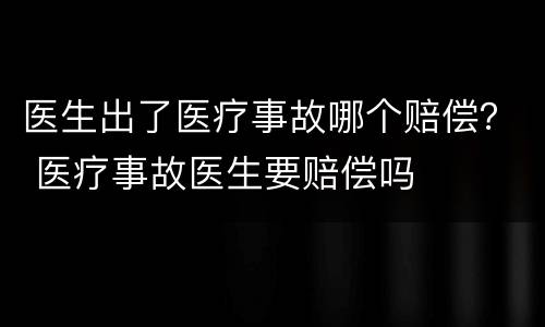 医生出了医疗事故哪个赔偿？ 医疗事故医生要赔偿吗