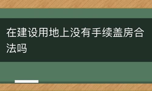 在建设用地上没有手续盖房合法吗