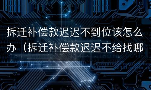 拆迁补偿款迟迟不到位该怎么办（拆迁补偿款迟迟不给找哪个部门）