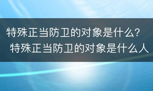 特殊正当防卫的对象是什么？ 特殊正当防卫的对象是什么人