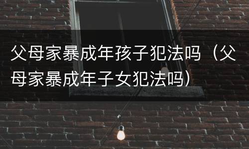 父母家暴成年孩子犯法吗（父母家暴成年子女犯法吗）