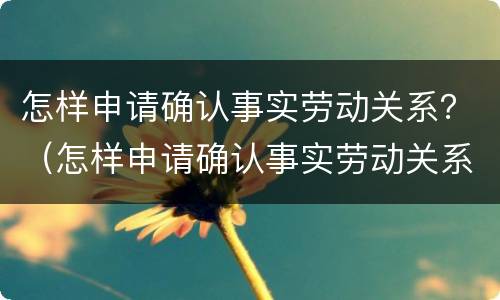 怎样申请确认事实劳动关系？（怎样申请确认事实劳动关系认定书）