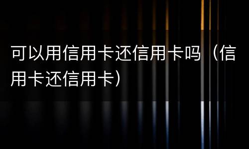 可以用信用卡还信用卡吗（信用卡还信用卡）