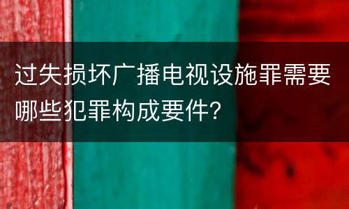 过失损坏广播电视设施罪需要哪些犯罪构成要件？