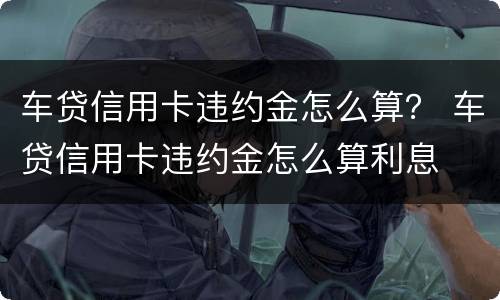 车贷信用卡违约金怎么算？ 车贷信用卡违约金怎么算利息