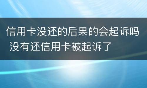信用卡没还的后果的会起诉吗 没有还信用卡被起诉了