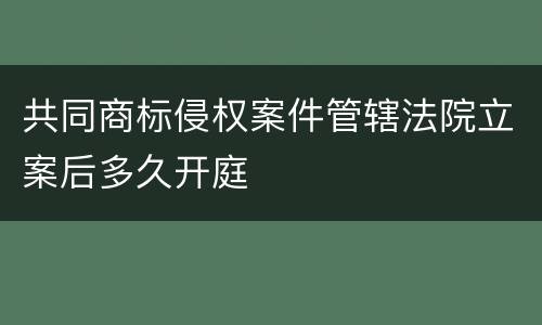 共同商标侵权案件管辖法院立案后多久开庭