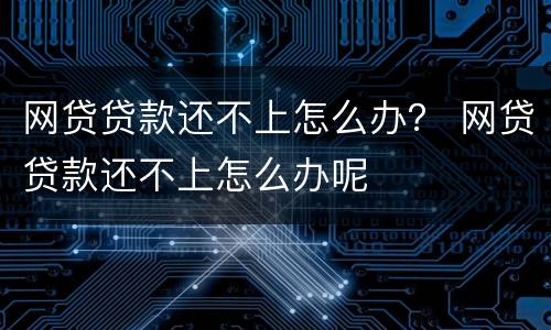 网贷贷款还不上怎么办？ 网贷贷款还不上怎么办呢