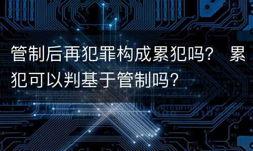 管制后再犯罪构成累犯吗？ 累犯可以判基于管制吗?