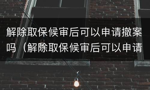 解除取保候审后可以申请撤案吗（解除取保候审后可以申请撤案吗法律）